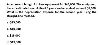 A restaurant bought kitchen equipment for $45,000. The equipment
has an estimated useful life of 3 years and a residual value of $6,000.
What is the depreciation expense for the second year using the
straight-line method?
a. $13,000
b. $10,000
c. $15,000
d. $19,500