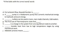 Fill the balks with the correct word/words
d-For turbulent flow, Reynold Number is
e- A
pump is a rotodynamic pump that converts mechanical energy
to hydraulic pressure energy.
f-
turbine can be used in rivers, man-made channels, tidal waters.
g- The First Law of Thermodynamic state that__
h-
i-
is a change in the system from one equilibrium state to another.
transfer heat from low to high temperature stages by using
mechanical work.
j- Adiabatic process means