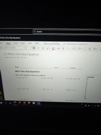 Q Search
_5 More One-Step Equations
File
Home
Insert
Draw
View
Help
Open in Desktop App
O Tell me what you want to do
14
I
U
m<m< 三 E<
Calibri
6.5 More One-Step Equations
Tuesday, January 19, 2021
741 AM
NAME
DATE
PERIOD
More Two-Step Equations
Solve each equation. Check your solution.
ANSWERS:
1. 2(x+ 4) 22
2. 3(x- 4) = 18
3. (-10 + x)2= 30
1.
2.
3.
4.
5.
s -4) =-8
ja + -6
4. (x-12)4 -36
6.
5.
6.
7.
8.
9.
10.
7. 50x-4)-75
8. 2(x+ 12) -12
24-6x+ 2)
Addess
