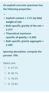 An asphalt concrete specimen has
the following properties:
• Asphalt content = 5.5% by total
%3D
weight of mix
• Bulk specific gravity of the mix =
2.475
• Theoretical maximum
specific of gravity = 2.563
• Bulk specific gravity aggregate =
%3D
2.689
Ignoring absorption, compute the
percent VFA
Select one:
A. 67.2%
B. 68.1%
C. 76.3%
D. 73.8%
