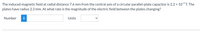 The induced magnetic field at radial distance 7.6 mm from the central axis of a circular parallel-plate capacitor is 2.2 x 107 T. The
plates have radius 2.3 mm. At what rate is the magnitude of the electric field between the plates changing?
Number
i
Units

