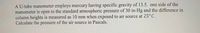 A U-tube manometer employs mercury having specific gravity of 13.5. one side of the
manometer is open to the standard atmospheric pressure of 30 in-Hg and the difference in
column heights is measured as 10 mm when exposed to air source at 25°C.
Calculate the pressure of the air source in Pascals.
