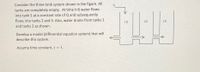 Consider the three tank system shown in the figure. All
tanks are completely empty. At time t=0 water flows
into tank 1 at a constant rate of Q and subsequently
flows into tanks 2 and 3. Also, water drains from tanks 1
(1)
(2)
(3)
and tanks 2 as shown.
Develop a model (differential equation system) that will
describe this system.
Assume time constant ,T = 1.
