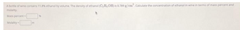 A bottle of wine contains 11.8% ethanol by volume. The density of ethanol (C₂H, OH) is 0.789 g/cm³. Calculate the concentration of ethanol in wine in terms of mass percent and
molality.
Mass percent
Molality-
m
N