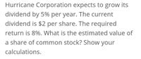 Hurricane Corporation expects to grow its
dividend by 5% per year. The current
dividend is $2 per share. The required
return is 8%. What is the estimated value of
a share of common stock? Show your
calculations.
