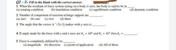 Q2-B- Fill in the blank with the correct answer.
KS)
1. When the resultant of force system acting on a body is zero, the body is said to be in
(a) rotating condition
(d) dynamic condition
(b) translation condition
(c) equilibrium condition
2. Number of component of reaction at hinge support are
(a) zero (b) one (c) two
(d) three
3. The angle that the vector A-2i+3j makes with y-axis is
4. If angle made by the force with y and z axes are 0,= 60° and 0,= 45° then 0,
5. Force is completely defined by its
(a) magnitude (b) direction (c) point of application
(d) All of these