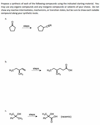 Propose a synthesis of each of the following compounds using the indicated starting material. You
may use any organic compounds and any inorganic compounds or solvents of your choice. Do not
show any reactive intermediates, mechanisms, or transition states, but be sure to show each isolable
compound along your synthetic route.
a.
b.
J
H3C
steps
CH3
H3COH
Ph CH3
steps
steps
-CEN
H3C
H3COH
Ph
CH3
OH
OH
(racemic)