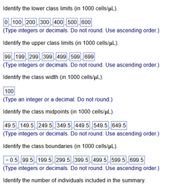 Identify the lower class limits (in 1000 cells/µL).
0,100, 200, 300, 400, 500,600
(Type integers or decimals. Do not round. Use ascending order.)
Identify the upper class limits (in 1000 cells/μL).
99, 199, 299, 399, 499, 599, 699
(Type integers or decimals. Do not round. Use ascending order.)
Identify the class width (in 1000 cells/μL).
100
(Type an integer or a decimal. Do not round.)
Identify the class midpoints (in 1000 cells/μL).
49.5, 149.5, 249.5, 349.5, 449.5, 549.5, 649.5
(Type integers or decimals. Do not round. Use ascending order.)
Identify the class boundaries (in 1000 cells/μL).
-0.5, 99.5, 199.5, 299.5, 399.5, 499.5, 599.5, 699.5
(Type integers or decimals. Do not round. Use ascending order.)
Identify the number of individuals included in the summary.