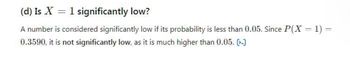 (d) Is X = 1 significantly low?
A number is considered significantly low if its probability is less than 0.05. Since P(X = 1) =
0.3590, it is not significantly low, as it is much higher than 0.05. [-]