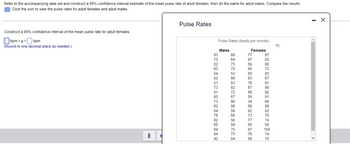 Refer to the accompanying data set and construct a 95% confidence interval estimate of the mean pulse rate of adult females; then do the same for adult males. Compare the results.
Click the icon to view the pulse rates for adult females and adult males.
Construct a 95% confidence interval of the mean pulse rate for adult females.
bpm<<
bpm
(Round to one decimal place as needed.)
Pulse Rates
Pulse Rates (beats per minute)
Males
Females
822245RHERBERSETZ
83
69
77
87
73
60
62
60
73
62
64
78
65
64
94
PRESSOS22222322
64
97
83
73
59
68
70
68
73
53
55
83
66
83
87
53
76
91
82
87
88
72
86
92
67
56
91
66
34
68
98
68
89
59
82
82
68
73
78
56
77
74
59
65
58
70
67
100
73
76
74
84
58
75
-