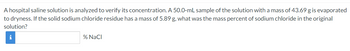 A hospital saline solution is analyzed to verify its concentration. A 50.0-mL sample of the solution with a mass of 43.69 g is evaporated
to dryness. If the solid sodium chloride residue has a mass of 5.89 g, what was the mass percent of sodium chloride in the original
solution?
i
% NaCl