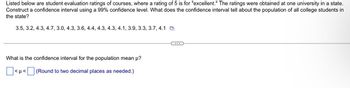 Listed below are student evaluation ratings of courses, where a rating of 5 is for "excellent." The ratings were obtained at one university in a state.
Construct a confidence interval using a 99% confidence level. What does the confidence interval tell about the population of all college students in
the state?
3.5, 3.2, 4.3, 4.7, 3.0, 4.3, 3.6, 4.4, 4.3, 4.3, 4.1, 3.9, 3.3, 3.7, 4.1
What is the confidence interval for the population mean μ?
☐ <p< ☐ (Round to two decimal places as needed.)