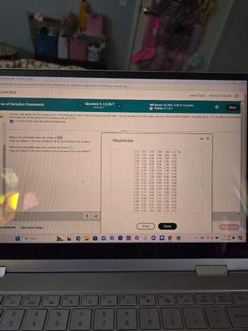 on Homework - Google Chrome
verHomework.aspx?homeworkId=682079573&questionld-7&flushed=false&cid=7924785&centerwin-yes
Os Fall 2024
res of Variation Homework
←
Question 9, 3.2.26-T
Part 2 of 7
。
X
Jahna Taylor 09/01/24 7:06 PM
?
HW Score: 83.86%, 8.39 of 10 points
Points: 0.1 of 1
Save
Use the magnitudes (Richter scale) of the 120 earthquakes listed in the accompanying data table. Use technology to find the range, variance, and standard deviation. If another value, 7.50, is added to those listed
in the data set, do the measures of variation change much?
Click the icon to view the table of magnitudes.
Without the extra data value, the range is 3.54
(Type an integer or decimal rounded to three decimal places as needed.)
Without the extra data value, the standard deviation is
(Type an integer or decimal rounded to three decimal places as needed.).
n example Get more help
F3
Search
10+
3
F4
BQ
4
$
F5
95
F6
♡
Magnitudes
3.32 2.81 2.79 1.04 1.69 2.52
2.42 3.43 3.04 1.60 2.88 1.60
2.54 3.98 2.49 2.44 1.84 2.19
2.45 3.01 2.93 2.35 2.00 3.01
2.77 3.82 2.97 2.09 184 233
2.38 3.45 3.41 1.55 2.53 1.50
2.22 3.11 2.29 3.25 1.95 1.93
2.40 2.96 2.57 1.50 2.17 2.34
1.91 2.73 2.88 1.83 3.68 2.68
1.45 3.57 3.12 2.59 155 1.43
2.83 2.85 2.19 1.68 3.19 1.38
1.72 2.37 1.15 2.35 2.48 1.81
2.00 3.02 1.94 2.45 1.85 2.24
2.36 3.17 4.04 2.07 1.49 228
2.30 2.57 2.54 2.19 2.78 2.46
2.74 3.58 281 2.75 3.27 1.77
4.69 3.20 2.37 2.00 3.89 2.38
2.85 2.69 2.31 2.83 2.79 2.44
3.38 2.33
2.42 2.43 2.49
2.70 2.45 282 2.69 2.70 2.42
Print
Done
B
向
F7
F8
F9
F10
F11
4
4+
Λ
&
*
)
F12
A
6
7
8
9
0
X
Fin
Lock
Final check
7:07 PM
9/1/2024
Insert
Prt Sc
Del
Backsp