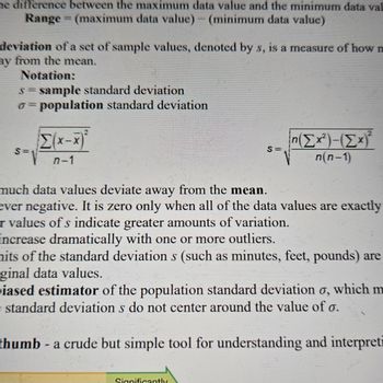 he difference between the maximum data value and the minimum data val
Range (maximum data value) - (minimum data value)
=
deviation of a set of sample values, denoted by s, is a measure of how m
ay from the mean.
Notation:
s = sample standard deviation
o=population standard deviation
Σ(xx)*
S-n-1
much data values deviate away from the mean.
S=
n(Σx²)-(Σx)²
n(n-1)
ever negative. It is zero only when all of the data values are exactly
r values of s indicate greater amounts of variation.
increase dramatically with one or more outliers.
hits of the standard deviations (such as minutes, feet, pounds) are
ginal data values.
iased estimator of the population standard deviation σ, which m
standard deviation s do not center around the value of σ.
thumb - a crude but simple tool for understanding and interpret
Significantly