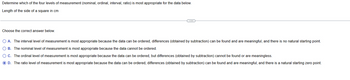 Determine which of the four levels of measurement (nominal, ordinal, interval, ratio) is most appropriate for the data below.
Length of the side of a square in cm
Choose the correct answer below.
○ A. The interval level of measurement is most appropriate because the data can be ordered, differences (obtained by subtraction) can be found and are meaningful, and there is no natural starting point.
B. The nominal level of measurement is most appropriate because the data cannot be ordered.
C. The ordinal level of measurement is most appropriate because the data can be ordered, but differences (obtained by subtraction) cannot be found or are meaningless.
D. The ratio level of measurement is most appropriate because the data can be ordered, differences (obtained by subtraction) can be found and are meaningful, and there is a natural starting zero point.