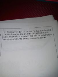 6.) Sarah owes $24.00 on the TV she purchased
six months ago. She owed $180.50 last month.
How much did she pay in the last month? Draw
a model and write an expression to solve.
