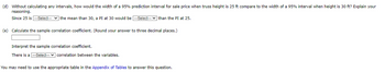 (d) Without calculating any intervals, how would the width of a 95% prediction interval for sale price when truss height is 25 ft compare to the width of a 95% interval when height is 30 ft? Explain your
reasoning.
Since 25 is ---Select--- the mean than 30, a PI at 30 would be ---Select--than the PI at 25.
(e) Calculate the sample correlation coefficient. (Round your answer to three decimal places.)
Interpret the sample correlation coefficient.
There is a ---Select--- correlation between the variables.
You may need to use the appropriate table in the Appendix of Tables to answer this question.
