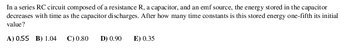 In a series RC circuit composed of a resistance R, a capacitor, and an emf source, the energy stored in the capacitor
decreases with time as the capacitor discharges. After how many time constants is this stored energy one-fifth its initial
value?
A) 0.55 B) 1.04 C) 0.80 D) 0.90
E) 0.35