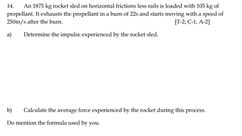 14.
An 1875 kg rocket sled on horizontal frictions less rails is loaded with 105 kg of
propellant. It exhausts the propellant in a burn of 22s and starts moving with a speed of
250m/s after the burn.
[T-2, C-1, A-2]
a)
Determine the impulse experienced by the rocket sled.
b) Calculate the average force experienced by the rocket during this process.
Do mention the formula used by you.