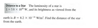 Distance to a Star The luminosity of a star is
L = 5.8 X 1030W, and its brightness as viewed from the
earth is B = 8.2 × 10-16 W/m². Find the distance of the star
from the earth.
