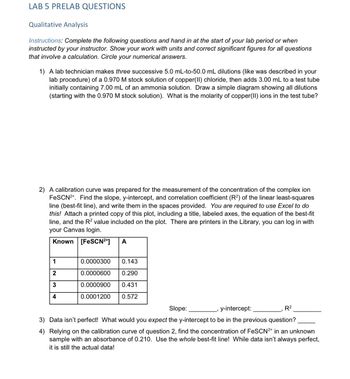 LAB 5 PRELAB QUESTIONS
Qualitative Analysis
Instructions: Complete the following questions and hand in at the start of your lab period or when
instructed by your instructor. Show your work with units and correct significant figures for all questions
that involve a calculation. Circle your numerical answers.
1) A lab technician makes three successive 5.0 mL-to-50.0 mL dilutions (like was described in your
lab procedure) of a 0.970 M stock solution of copper(II) chloride, then adds 3.00 mL to a test tube
initially containing 7.00 mL of an ammonia solution. Draw a simple diagram showing all dilutions
(starting with the 0.970 M stock solution). What is the molarity of copper(II) ions in the test tube?
2) A calibration curve was prepared for the measurement of the concentration of the complex ion
FeSCN2+. Find the slope, y-intercept, and correlation coefficient (R2) of the linear least-squares
line (best-fit line), and write them in the spaces provided. You are required to use Excel to do
this! Attach a printed copy of this plot, including a title, labeled axes, the equation of the best-fit
line, and the R² value included on the plot. There are printers in the Library, you can log in with
your Canvas login.
Known [FeSCN²+] A
1
2
3
4
0.0000300 0.143
0.0000600 0.290
0.0000900 0.431
0.0001200 0.572
Slope:
y-intercept:
R²
3) Data isn't perfect! What would you expect the y-intercept to be in the previous question?
4) Relying on the calibration curve of question 2, find the concentration of FeSCN²+ in an unknown
sample with an absorbance of 0.210. Use the whole best-fit line! While data isn't always perfect,
it is still the actual data!