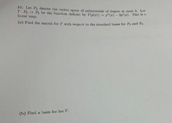 10. Let P denote the vector space of polynomials of degree at most k. Let
T: P3 → P₂ be the function defined by T (p(x)) = p"(x) — 2p'(x). This is &
linear map.
(a) Find the matrix for T with respect to the standard bases for P3 and P₂.
(b) Find a basis for ker T.