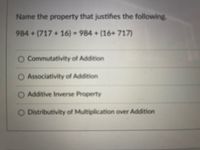 Name the property that justifies the following.
984+(717 +16) = 984 + (16+ 717)
%3D
O Commutativity of Addition
Associativity of Addition
O Additive Inverse Property
O Distributivity of Multiplication over Addition
