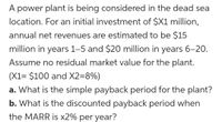 A power plant is being considered in the dead sea
location. For an initial investment of $X1 million,
annual net revenues are estimated to be $15
million in years 1-5 and $20 million in years 6-20.
Assume no residual market value for the plant.
(X1= $100 and X2=8%)
a. What is the simple payback period for the plant?
b. What is the discounted payback period when
the MARR is x2% per year?
