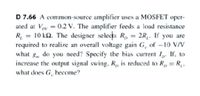 D 7.66 A common-source amplifier uses a MOSFET oper-
ated at Voy = 0.2 V. The amplifier feeds a load resistance
R, = 10 kQ. The designer selects R, = 2R,. If you are
required to realize an overall voltage gain G, of -10 V/V
what g, do you need? Specify the bias current I,. If, to
increase the output signal swing, R, is reduced to R, = R,,
what does G, become?
L'
%3D
