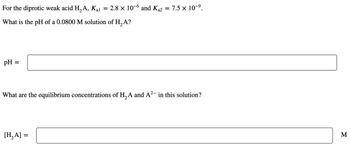 For the diprotic weak acid H₂A, Kal
What is the pH of a 0.0800 M solution of H₂ A?
pH =
=
2.8 x 10-6 and K₁2 = 7.5 × 10-⁹.
[H₂A] =
What are the equilibrium concentrations of H₂A and A²- in this solution?
M