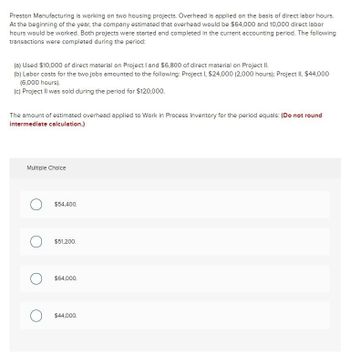 Preston Manufacturing is working on two housing projects. Overhead is applied on the basis of direct labor hours.
At the beginning of the year, the company estimated that overhead would be $64,000 and 10,000 direct labor
hours would be worked. Both projects were started and completed in the current accounting period. The following
transactions were completed during the period:
(a) Used $10,000 of direct material on Project I and $6,800 of direct material on Project II.
(b) Labor costs for the two jobs amounted to the following: Project I, $24,000 (2,000 hours); Project II, $44,000
(6,000 hours).
(c) Project II was sold during the period for $120,000.
The amount of estimated overhead applied to Work in Process Inventory for the period equals: (Do not round
intermediate calculation.)
Multiple Choice
O
$54,400.
$51,200.
$64,000.
$44,000.