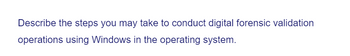 Describe the steps you may take to conduct digital forensic validation
operations using Windows in the operating system.