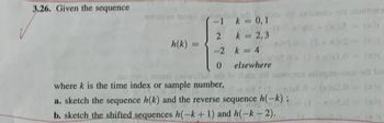 3.26. Given the sequence
ol Wilco or mo
-1 k = 0,1
+ (n2 = (a)
2
k = 2,3
h(k)
-2 k = 4
0 elsewhere
wello di to las soll senoqon salugai-nos be
(0-(w)20 = (
where k is the time index or sample number,
a. sketch the sequence h(k) and the reverse sequence h(-k);
b. sketch the shifted sequences h(-k+ 1) and h(-k-2).
(1-8)2.0 (a)