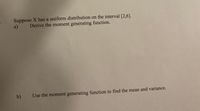 Suppose X has a uniform distribution on the interval [2,6].
Derive the moment generating function.
a)
b)
Use the moment generating function to find the mean and variance.

