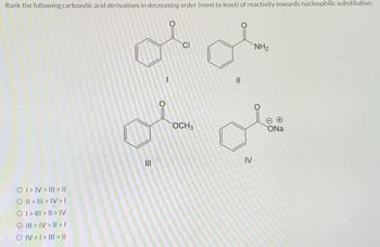 Rank the following carboxylic acid derivatives in decreasing order (most to least) of reactivity towards nucleophilic substitution.
O I > IV > II| > ||
O || > ||| > IV > I
O | > ||| > | > IV
O III > IV> | > |
O IV > I > III > ||
=
|||
CI
OCH3
11
IV
NH₂
ONa