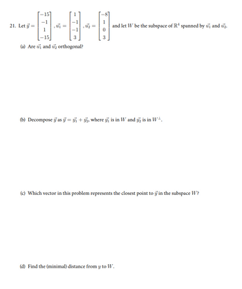 15
21. Let =
, u₁ =
=
, uz
=
(a) Are u and 2 orthogonal?
3
and let W be the subspace of R4 spanned by u₁ and 2.
(b) Decompose as =₁₂, where ₁ is in W and 2 is in W+.
(c) Which vector in this problem represents the closest point to in the subspace W?
(d) Find the (minimal) distance from y to W.