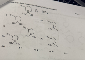 II.
III.
A) I
I.
hat is the major alkene formed in the following Hofmann elimination?
CH3-
heat
CH3-
CH3
CH3
CH 3
CH3
CH3
CH3
B) II
CH3-
CH₂
OH
CH3 CH3
C) III
IV. CH3
V.
CH₂CH3
CH3-
CH₂ CH3
D) IV
(5)
E) V
15) -