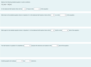 Balance the following skeletal equation in acidic conditions
NOỹ (aq) - Nhị (ug)
In the balanced half-reaction there will be
Refer back to the skeletal equation shown in Question 9. In the balanced half-reaction, there will be
The half-reaction in question 9 is classified as
H(aq) on the
Refer again to the skeletal equation shown in Question 9. In the balanced half-reaction there will be
Oxidizing agents will undergo
• by
of the equation
• because the electrons are located on the
• electrons.
e' on the
H₂O(l) on the
of the equation.
side of the equation.
side of the equation.