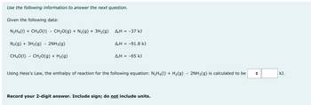 Use the following information to answer the next question.
Given the following data:
N₂H4(1) + CH4O(1)→ CH₂O(g) + N₂(g) + 3H₂(g)
N₂(g) + 3H₂(g) → 2NH3(g)
CH40(1) - CH₂O(g) + H₂(g)
A-H = -37 kJ
Δ,Η = −91.8 kJ
A,H = -65 kJ
Using Hess's Law, the enthalpy of reaction for the following equation: N₂H4(1) + H₂(g) → 2NH3(g) is calculated to be
Record your 2-digit answer. Include sign; do not include units.
kJ.