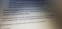 sequences, that is: an-c1r-1+c2r2-1, where c1 and c2 still need to be
determined
- to determine the constants c1 and c2, use the starting values a and a2given
above to set up a system of 2 equations for the 2 values c1 and c2
- finally, solve the system of 2 equations to determine c1 and c2
Put all the parts together and you should now have a closed formula for the
sequence in the form a,=cr,n-1+cr2n-1, where the growth rates r and r2 and the
constants C and c2 are all known values.
C2
To verify that you have correctly solved this recurrence relation and constructed the
correct closed formula, in the box below enter the ratio of the 2 constants cl
(If your answer is a decimal, round it correctly to 4 decimal places.)
Answer:
