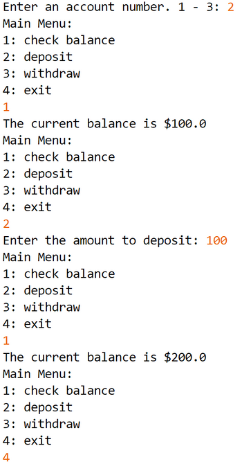 Enter an account number. 1 - 3: 2
Main Menu:
1: check balance
2: deposit
3: withdraw
4: exit
1
The current balance is $100.0
Main Menu:
1: check balance
2: deposit
3: withdraw
4: exit
2
Enter the amount to deposit: 100
Main Menu:
1: check balance
2: deposit
3: withdraw
4: exit
1
The current balance is $200.0
Main Menu:
1: check balance
2: deposit
3: withdraw
4: exit
4