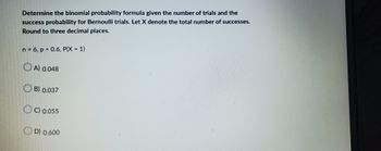 Determine the binomial probability formula given the number of trials and the
success probability for Bernoulli trials. Let X denote the total number of successes.
Round to three decimal places.
n = 6, p = 0.6, P(X = 1)
A) 0.048
B) 0.037
OC) 0.055
D) 0.600