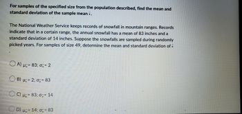 For samples of the specified size from the population described, find the mean and
standard deviation of the sample meanx.
The National Weather Service keeps records of snowfall in mountain ranges. Records
indicate that in a certain range, the annual snowfall has a mean of 83 inches and a
standard deviation of 14 inches. Suppose the snowfalls are sampled during randomly
picked years. For samples of size 49, determine the mean and standard deviation of x
A) μ=83; 0x=2
B) μ = 2; σ= 83
Oc
C) μ = 83; σ= 14
D) u 14; = 83
=