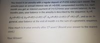 You invest in an annuity with a regular deposit of P-250 dollars each month. The
annuity pays an annual interest rate of r=0.030, compounded monthly (i.e., each
month you get an interest payment of i=r/12 times your current balance). As the
months pass, your balance in the annuity is described by the sequence: b1=P,
b2-DP+P(1+i), b3=P+P(1+i)+P(1+i?, b4=P+P(1+i)+P(1+iP+P(1+i)³and so on. In
general, your
balance at the end of month n is the sum of a geometric sequence.
How much is in your annuity after 27 years? (Round your answer to the nearest
cent.)
Your Answer:
