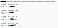 Given that X is a random variable having a Poisson(A) distribution, compute the following:
(a) Р(X — 1) when A %3 5.5
Р(X — 1) —
(b) P(X < 7) when A = 3.5
Р(X < 7) 3
(c) P(X > 7) when A = 4
P(X > 7) = |
(d) P(X < 5) when A = 5.5
%3|
Р(X < 5) -
