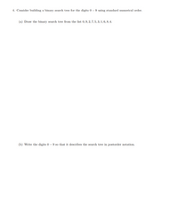 4. Consider building a binary search tree for the digits 0 – 9 using standard numerical order.
(a) Draw the binary search tree from the list 0,9, 2, 7, 5, 3, 1,6, 8, 4.
(b) Write the digits 0 – 9 so that it describes the search tree in postorder notation.
