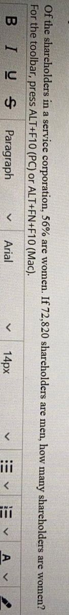 i
Of the shareholders in a service corporation, 56% are women. If 72,820 shareholders are men, how many shareholders are women?
For the toolbar, press ALT+F10 (PC) or ALT+FN+F10 (Mac).
BIUS
Paragraph
Arial
14px
A v
