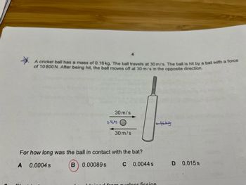 A cricket ball has a mass of 0.16 kg. The ball travels at 30 m/s. The ball is hit by a bat with a force
of 10 800 N. After being hit, the ball moves off at 30 m/s in the opposite direction.
0.0004 s
B
30 m/s
For how long was the ball in contact with the bat?
A
C 0.0044 s
0.00089 s
0-16kg O
30 m/s
uploar fission
t6ky
D
0.015 s