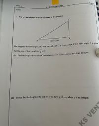 You are not allowed to use a calculator in this question.
page 28
PAPER 1
4. INDICES AND SURDS
N2015
B
A
(4V3+1) cm
he diagram shows triangle ABC with side 4R = (4 V3 + 1) cm. Angle B is a right angle. It is given
that the area of this triangle is
cm?.
9 Find the length of the side BC in the form (av3+ b) cm, where a and b are integers.
(i) Hence find the length of the side AC in the form pv2 cm, where p is an integer.
KS
VENT
