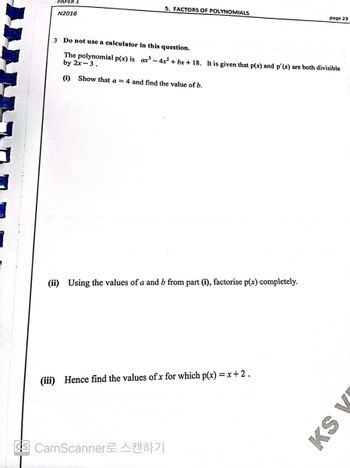 PAPER 1
5. FACTORS OF POLYNOMIALS
N2016
page 29
3 Do not use a calculator in this question.
The polynomial p(x) is ax³-4x²+bx+18. It is given that p(x) and p'(x) are both divisible
by 2x-3.
(i) Show that a = 4 and find the value of b.
(ii) Using the values of a and b from part (i), factorise p(x) completely.
(iii) Hence find the values of x for which p(x) = x+2.
3 CamScanner로 스캔하기
KS